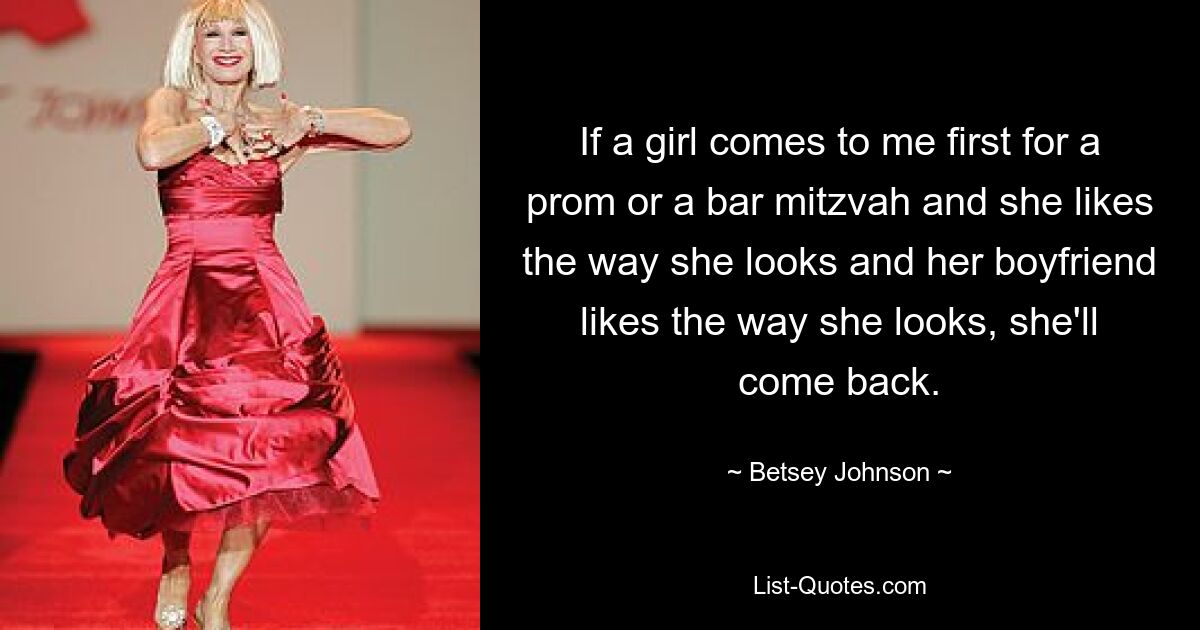 If a girl comes to me first for a prom or a bar mitzvah and she likes the way she looks and her boyfriend likes the way she looks, she'll come back. — © Betsey Johnson