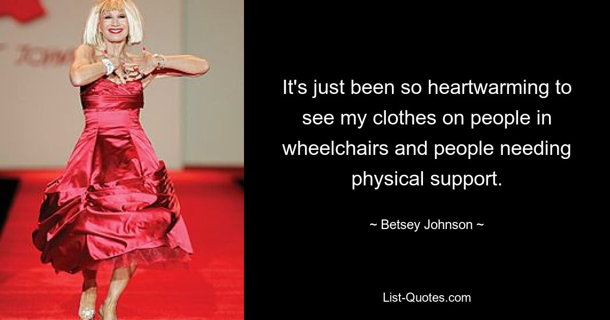 It's just been so heartwarming to see my clothes on people in wheelchairs and people needing physical support. — © Betsey Johnson