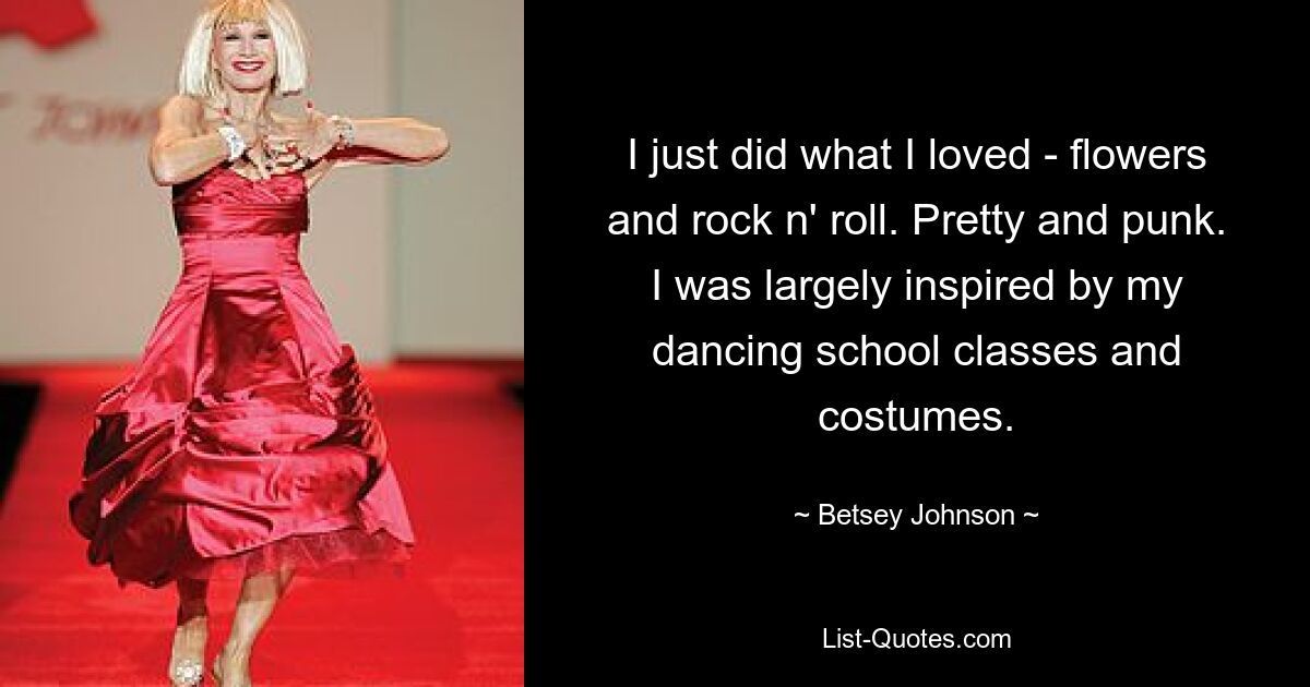 I just did what I loved - flowers and rock n' roll. Pretty and punk. I was largely inspired by my dancing school classes and costumes. — © Betsey Johnson