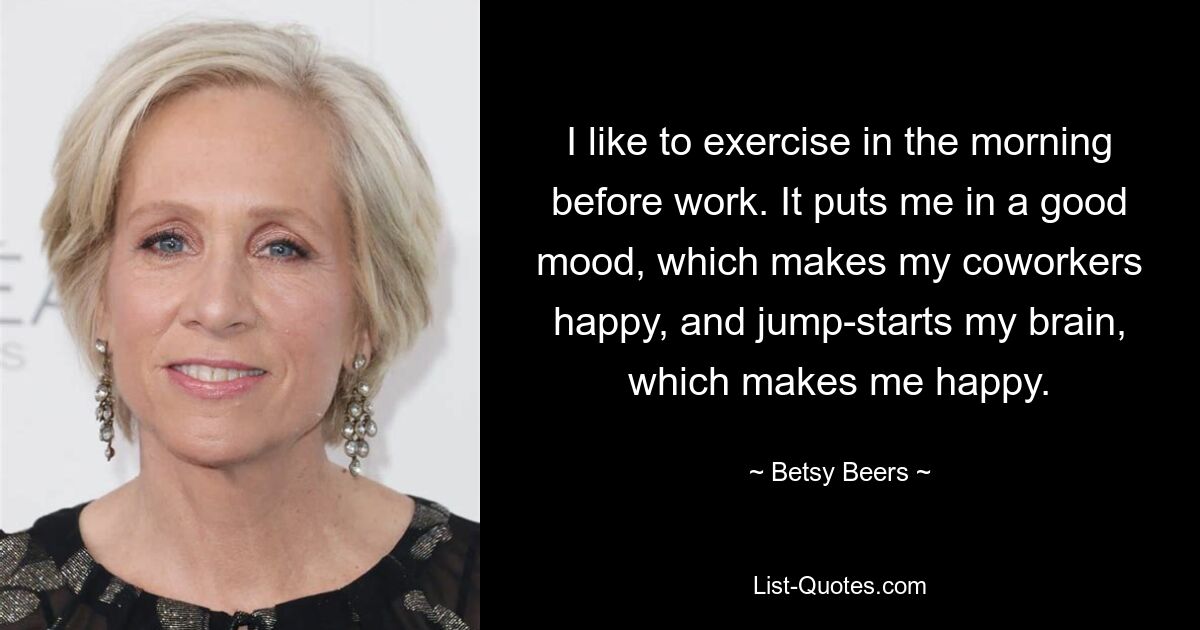 I like to exercise in the morning before work. It puts me in a good mood, which makes my coworkers happy, and jump-starts my brain, which makes me happy. — © Betsy Beers