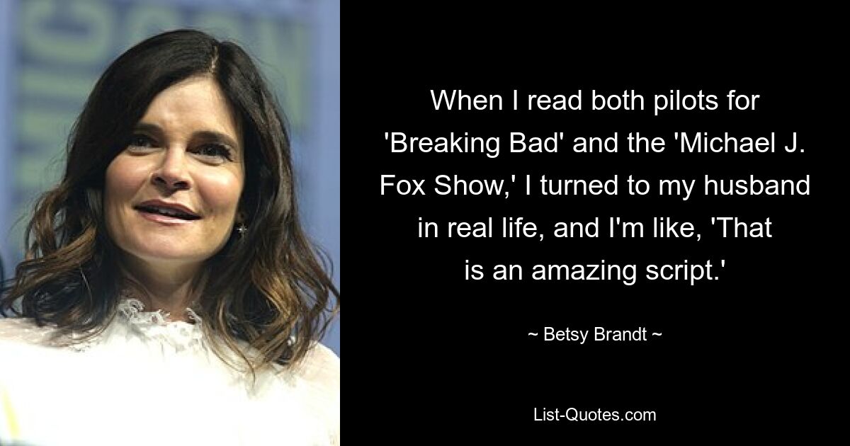 When I read both pilots for 'Breaking Bad' and the 'Michael J. Fox Show,' I turned to my husband in real life, and I'm like, 'That is an amazing script.' — © Betsy Brandt