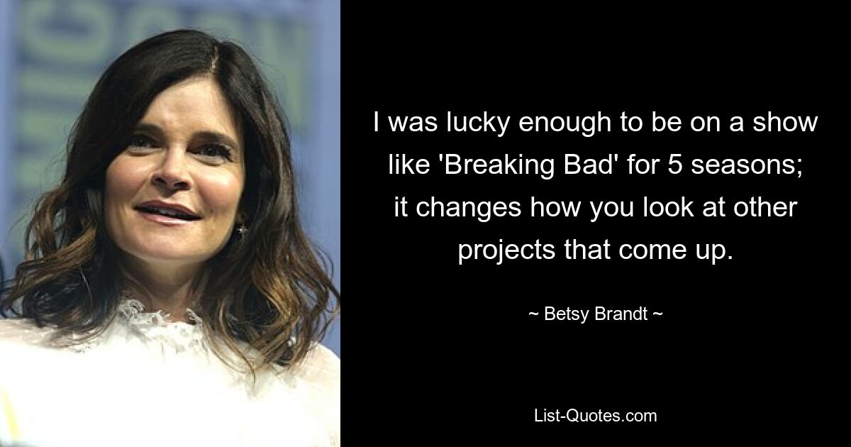 I was lucky enough to be on a show like 'Breaking Bad' for 5 seasons; it changes how you look at other projects that come up. — © Betsy Brandt