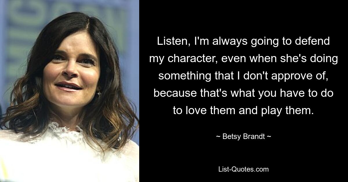 Listen, I'm always going to defend my character, even when she's doing something that I don't approve of, because that's what you have to do to love them and play them. — © Betsy Brandt