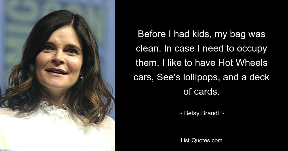 Before I had kids, my bag was clean. In case I need to occupy them, I like to have Hot Wheels cars, See's lollipops, and a deck of cards. — © Betsy Brandt