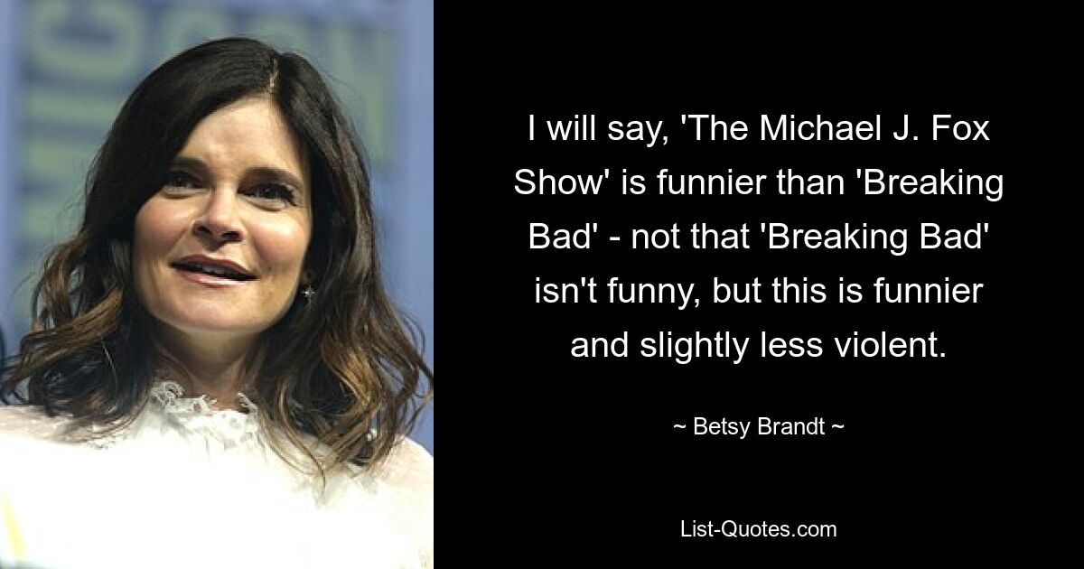 I will say, 'The Michael J. Fox Show' is funnier than 'Breaking Bad' - not that 'Breaking Bad' isn't funny, but this is funnier and slightly less violent. — © Betsy Brandt