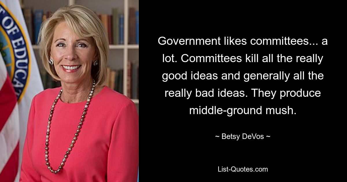 Government likes committees... a lot. Committees kill all the really good ideas and generally all the really bad ideas. They produce middle-ground mush. — © Betsy DeVos