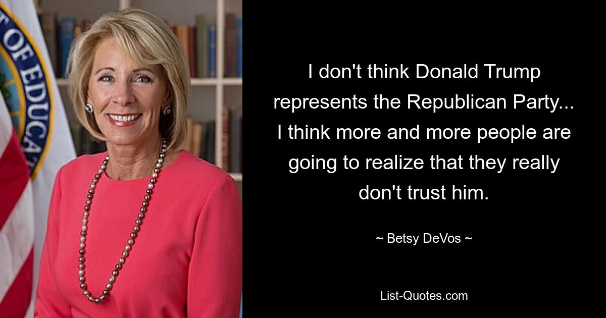 I don't think Donald Trump represents the Republican Party... I think more and more people are going to realize that they really don't trust him. — © Betsy DeVos