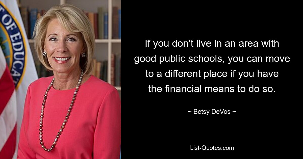 If you don't live in an area with good public schools, you can move to a different place if you have the financial means to do so. — © Betsy DeVos