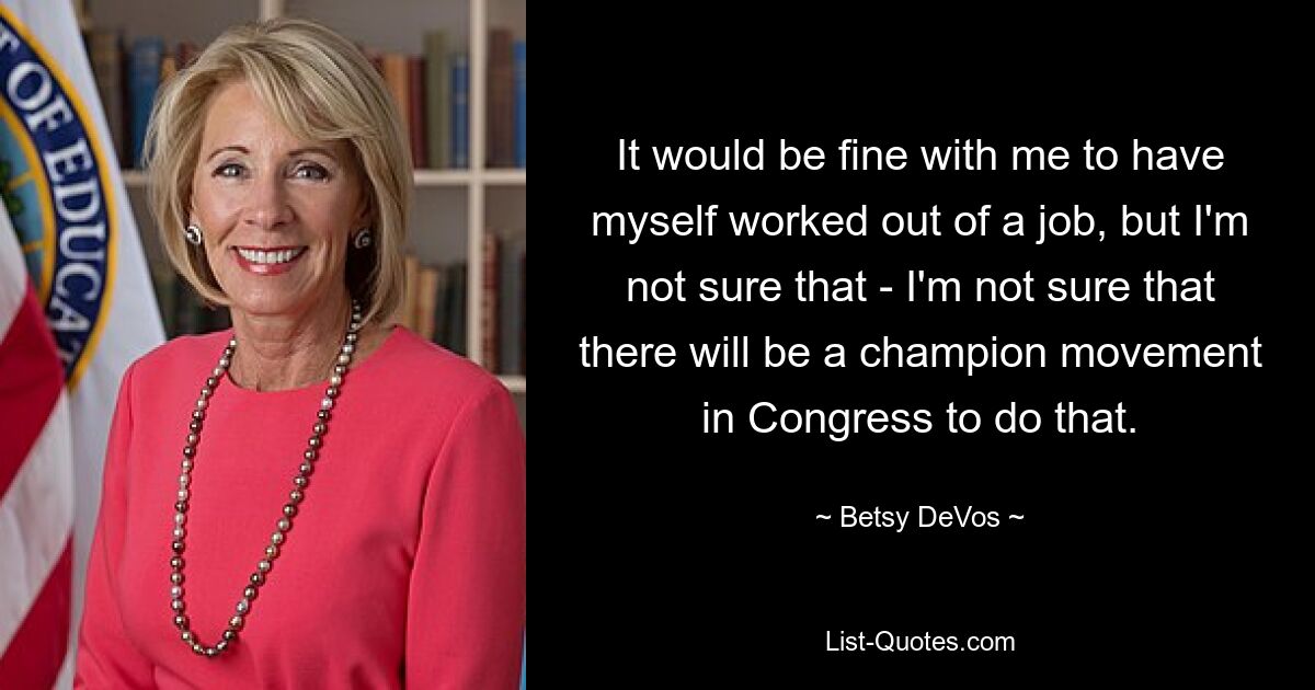 It would be fine with me to have myself worked out of a job, but I'm not sure that - I'm not sure that there will be a champion movement in Congress to do that. — © Betsy DeVos