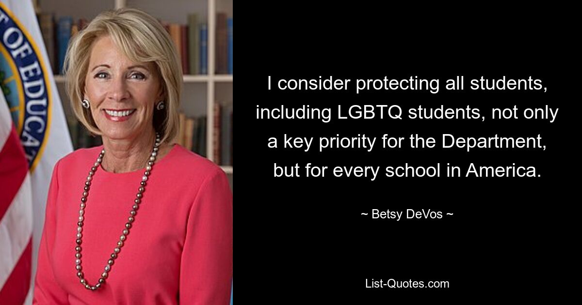 I consider protecting all students, including LGBTQ students, not only a key priority for the Department, but for every school in America. — © Betsy DeVos