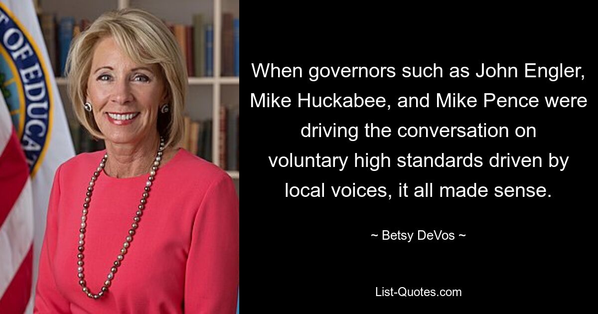 When governors such as John Engler, Mike Huckabee, and Mike Pence were driving the conversation on voluntary high standards driven by local voices, it all made sense. — © Betsy DeVos