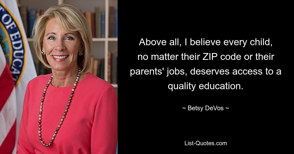 Above all, I believe every child, no matter their ZIP code or their parents' jobs, deserves access to a quality education. — © Betsy DeVos