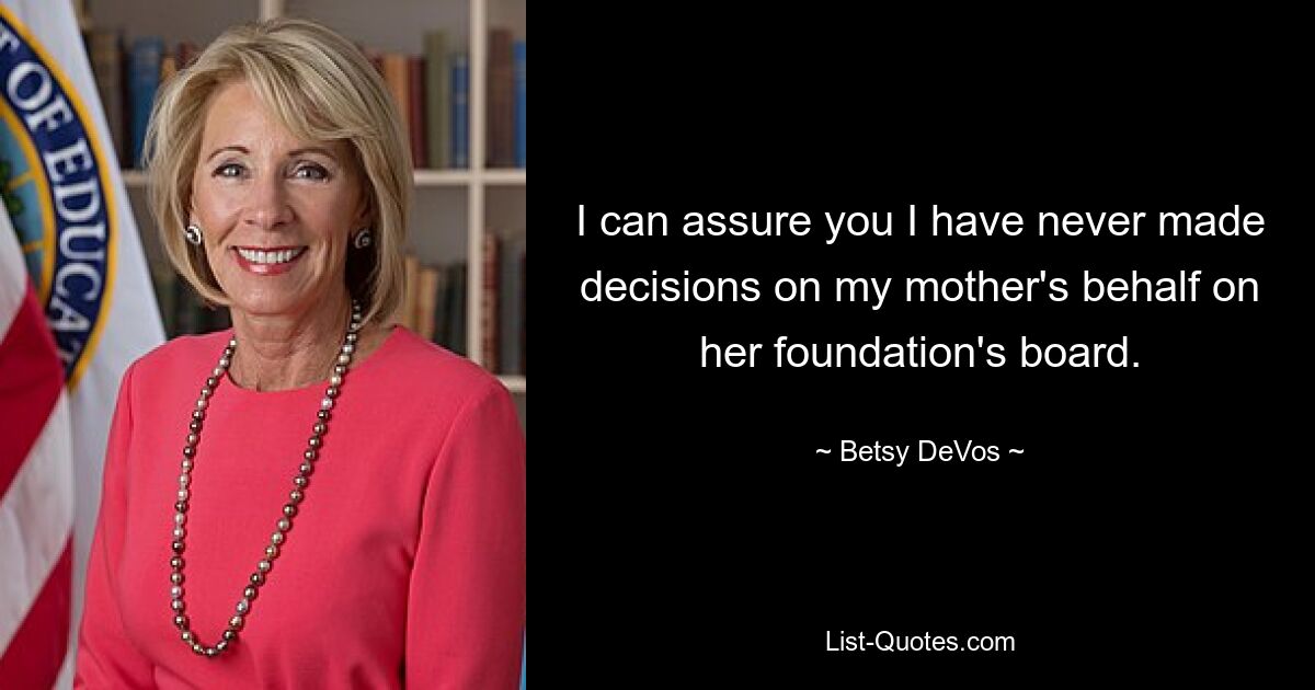 I can assure you I have never made decisions on my mother's behalf on her foundation's board. — © Betsy DeVos