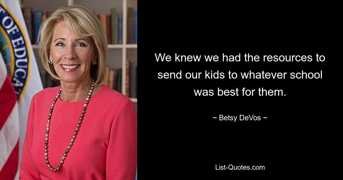 We knew we had the resources to send our kids to whatever school was best for them. — © Betsy DeVos