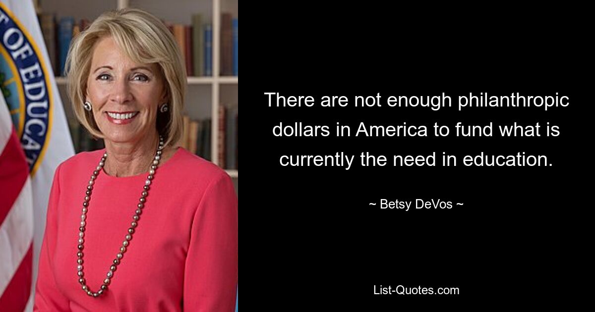 There are not enough philanthropic dollars in America to fund what is currently the need in education. — © Betsy DeVos