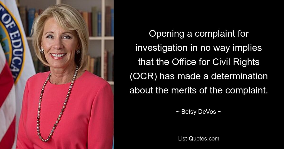 Opening a complaint for investigation in no way implies that the Office for Civil Rights (OCR) has made a determination about the merits of the complaint. — © Betsy DeVos