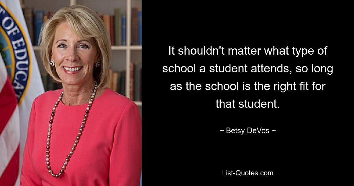 It shouldn't matter what type of school a student attends, so long as the school is the right fit for that student. — © Betsy DeVos