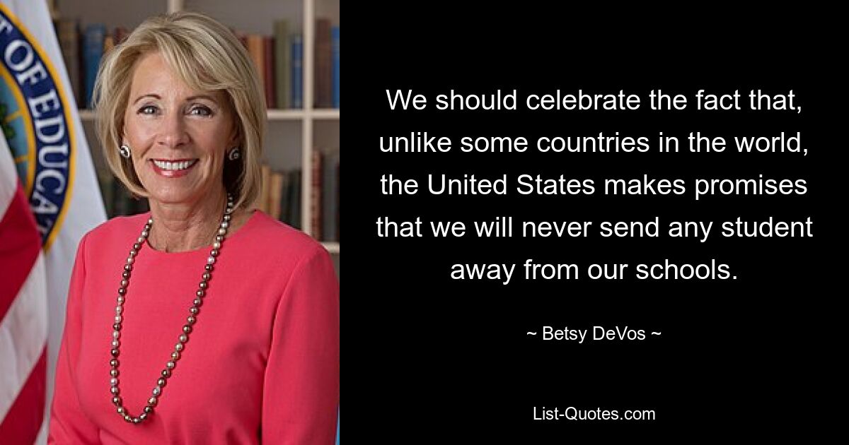 We should celebrate the fact that, unlike some countries in the world, the United States makes promises that we will never send any student away from our schools. — © Betsy DeVos