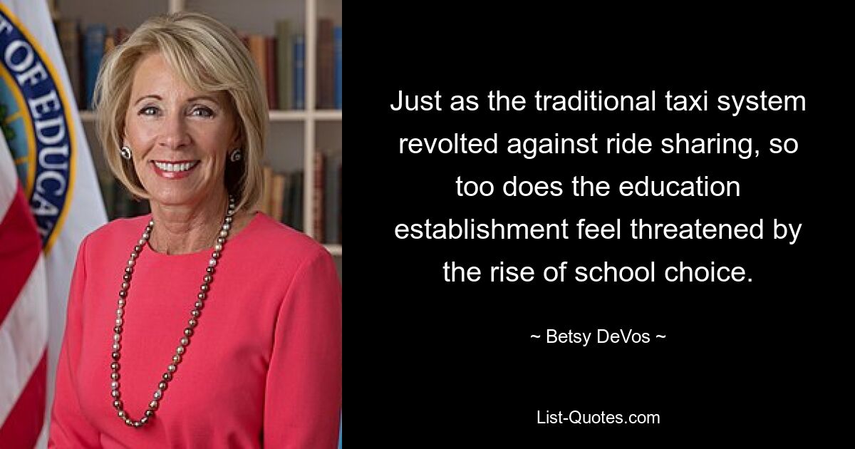 Just as the traditional taxi system revolted against ride sharing, so too does the education establishment feel threatened by the rise of school choice. — © Betsy DeVos