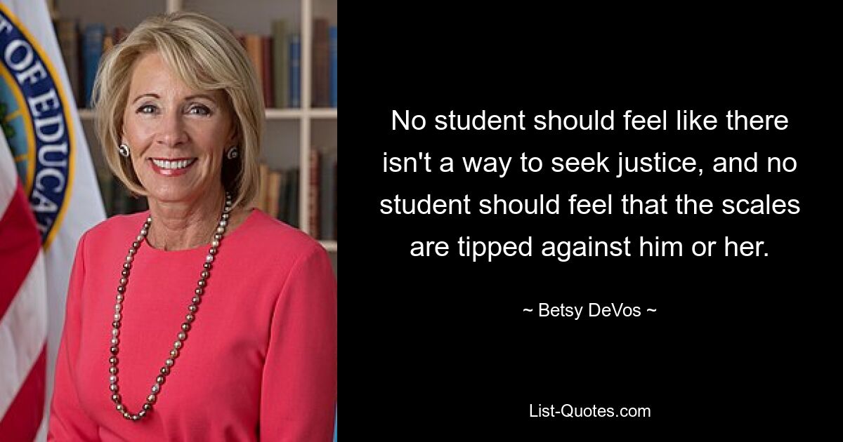 No student should feel like there isn't a way to seek justice, and no student should feel that the scales are tipped against him or her. — © Betsy DeVos