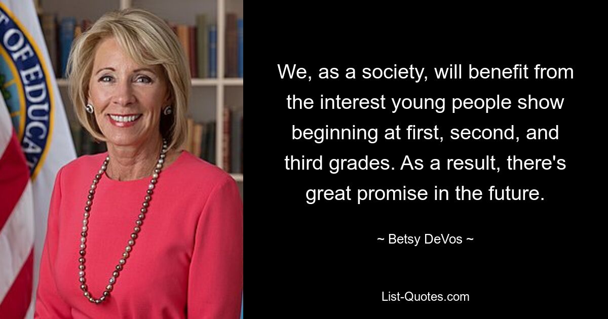 We, as a society, will benefit from the interest young people show beginning at first, second, and third grades. As a result, there's great promise in the future. — © Betsy DeVos