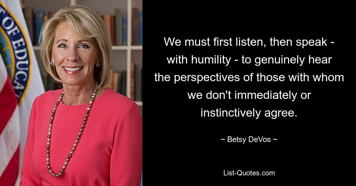 We must first listen, then speak - with humility - to genuinely hear the perspectives of those with whom we don't immediately or instinctively agree. — © Betsy DeVos