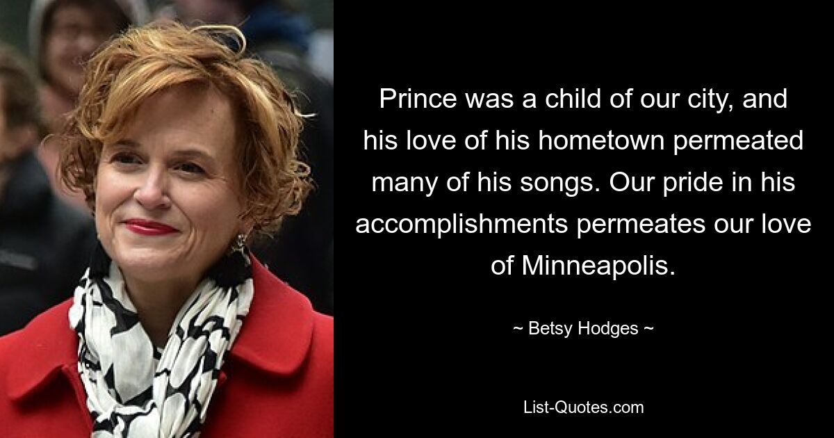 Prince was a child of our city, and his love of his hometown permeated many of his songs. Our pride in his accomplishments permeates our love of Minneapolis. — © Betsy Hodges