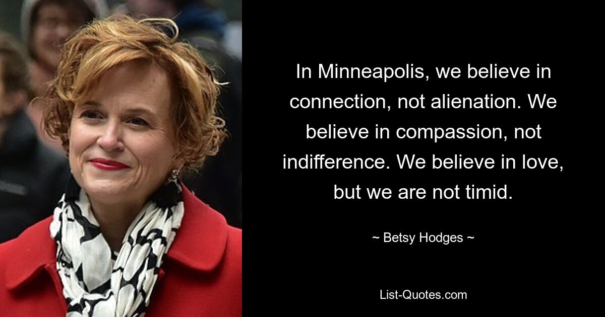 In Minneapolis, we believe in connection, not alienation. We believe in compassion, not indifference. We believe in love, but we are not timid. — © Betsy Hodges