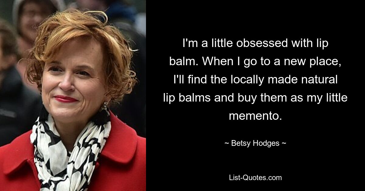 I'm a little obsessed with lip balm. When I go to a new place, I'll find the locally made natural lip balms and buy them as my little memento. — © Betsy Hodges