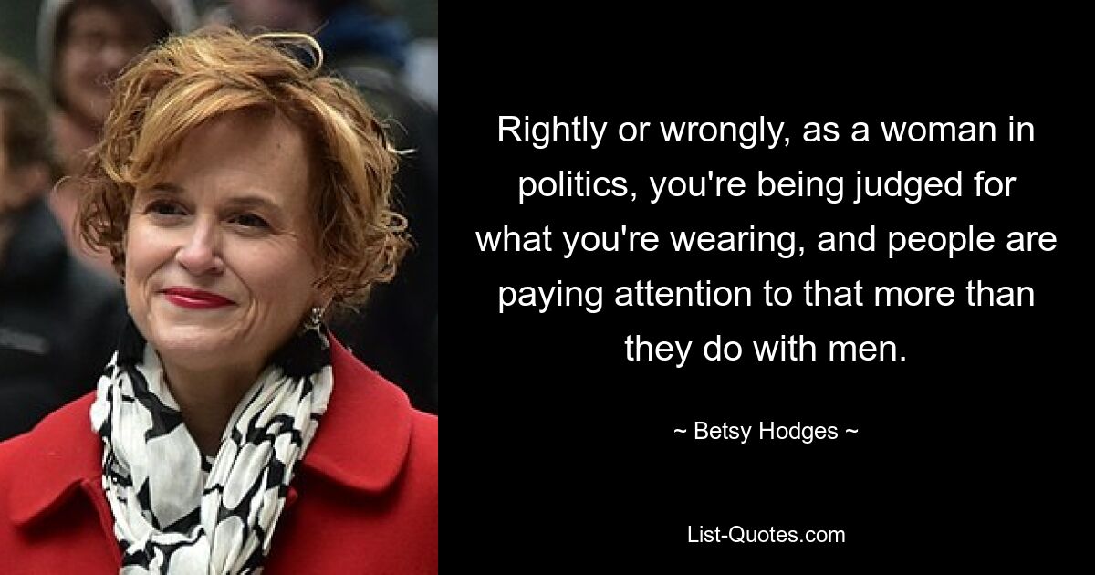 Rightly or wrongly, as a woman in politics, you're being judged for what you're wearing, and people are paying attention to that more than they do with men. — © Betsy Hodges