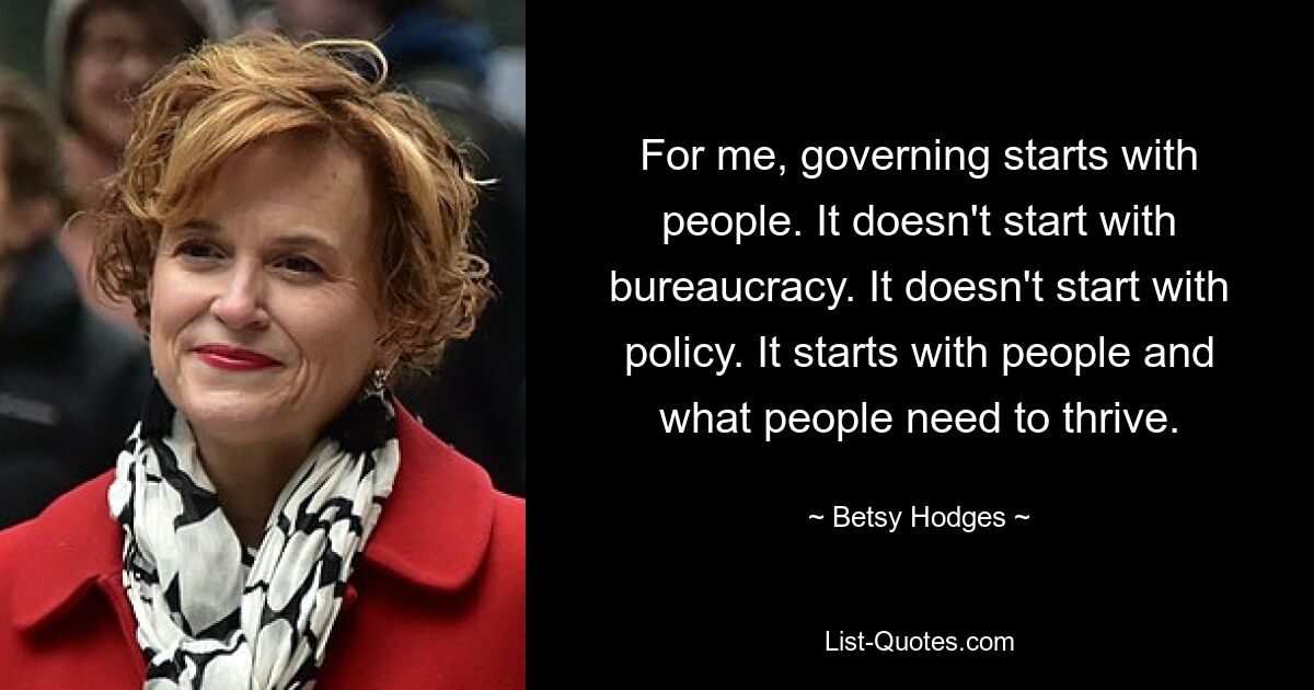 For me, governing starts with people. It doesn't start with bureaucracy. It doesn't start with policy. It starts with people and what people need to thrive. — © Betsy Hodges