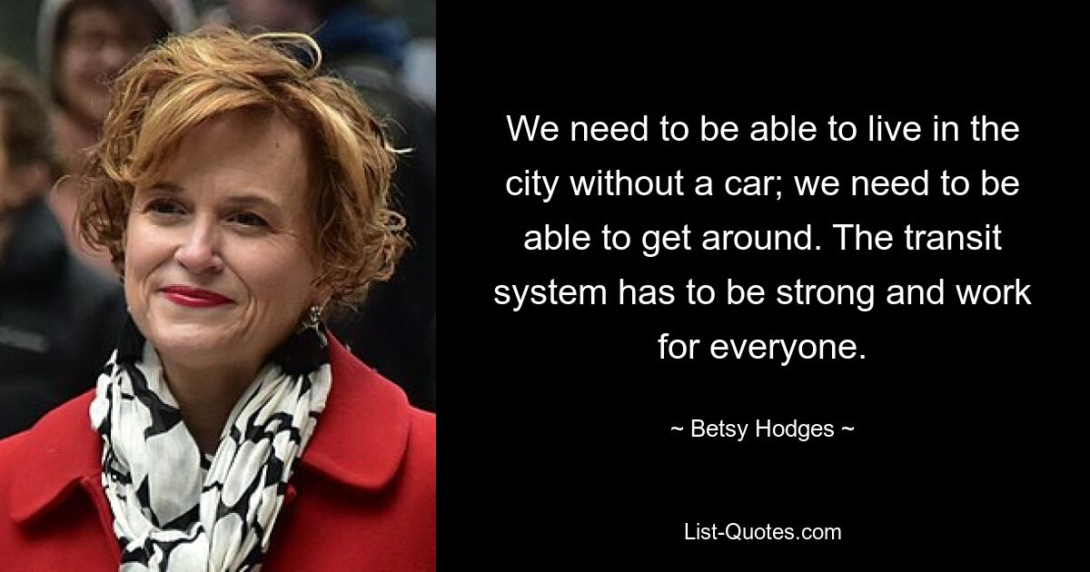 We need to be able to live in the city without a car; we need to be able to get around. The transit system has to be strong and work for everyone. — © Betsy Hodges