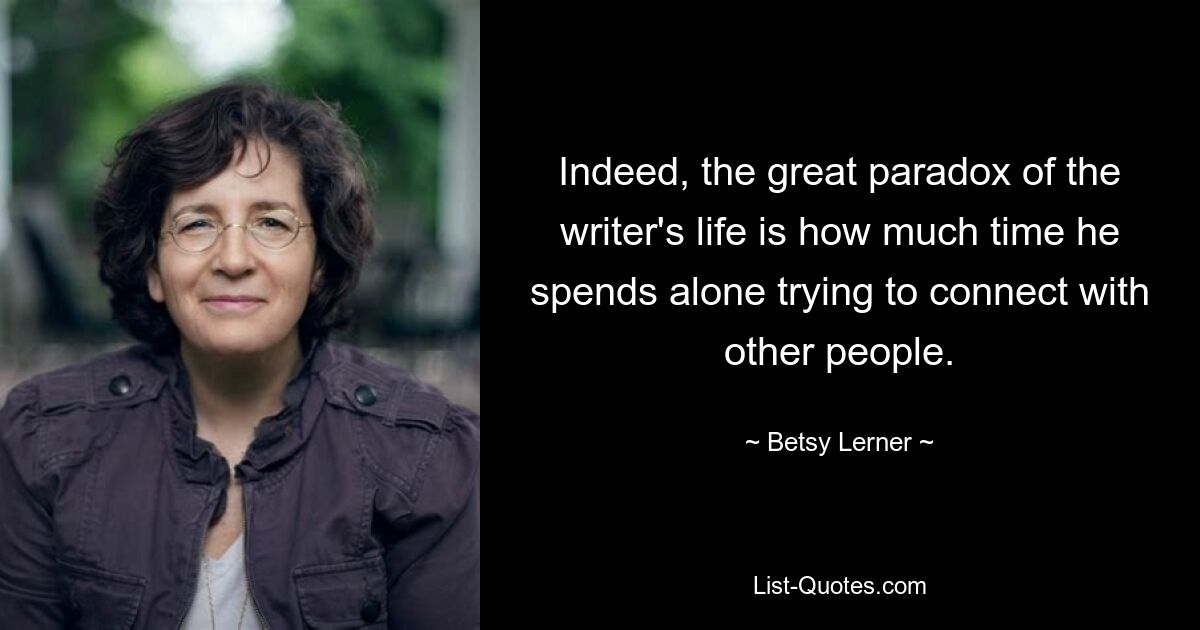 Indeed, the great paradox of the writer's life is how much time he spends alone trying to connect with other people. — © Betsy Lerner