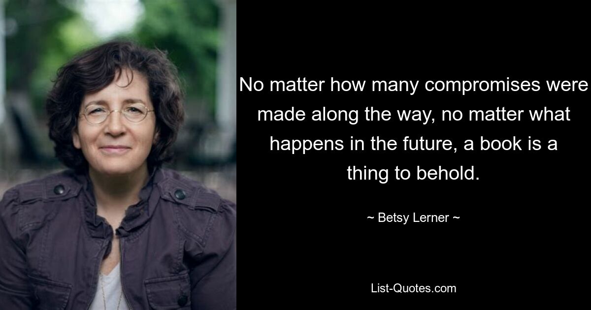 No matter how many compromises were made along the way, no matter what happens in the future, a book is a thing to behold. — © Betsy Lerner