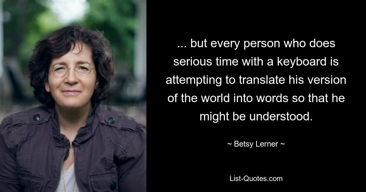 ... but every person who does serious time with a keyboard is attempting to translate his version of the world into words so that he might be understood. — © Betsy Lerner