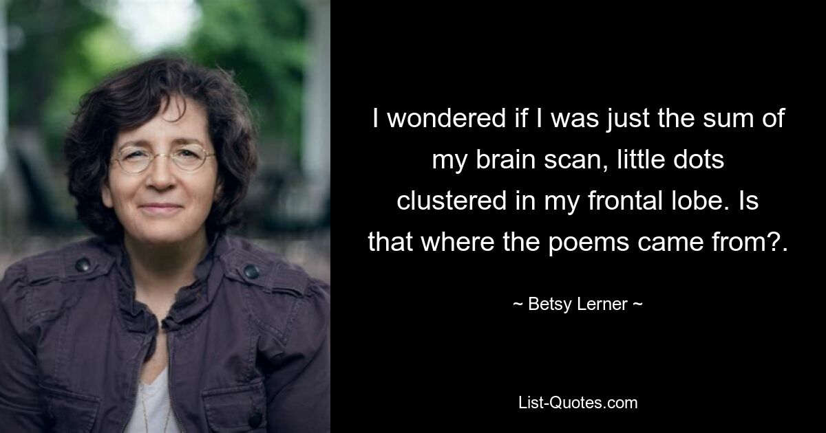 I wondered if I was just the sum of my brain scan, little dots clustered in my frontal lobe. Is that where the poems came from?. — © Betsy Lerner