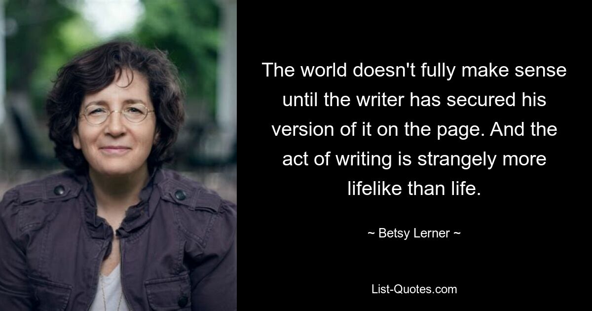 The world doesn't fully make sense until the writer has secured his version of it on the page. And the act of writing is strangely more lifelike than life. — © Betsy Lerner