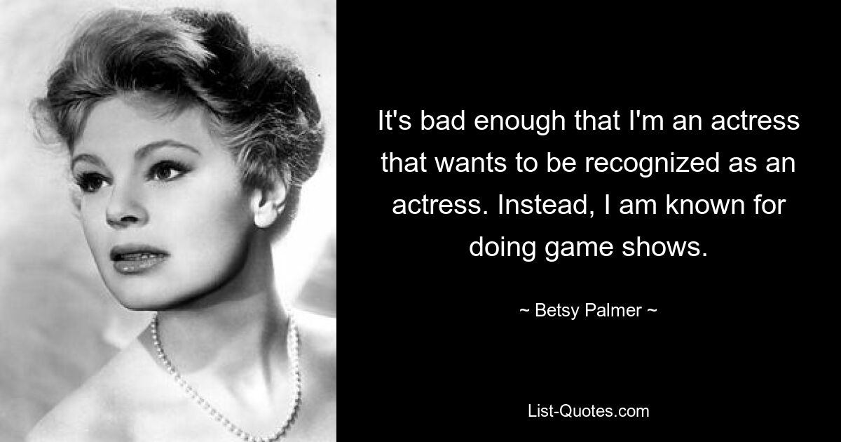 It's bad enough that I'm an actress that wants to be recognized as an actress. Instead, I am known for doing game shows. — © Betsy Palmer