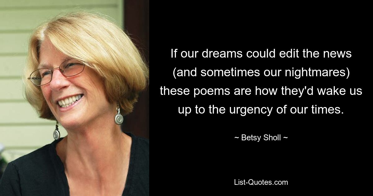 If our dreams could edit the news (and sometimes our nightmares) these poems are how they'd wake us up to the urgency of our times. — © Betsy Sholl