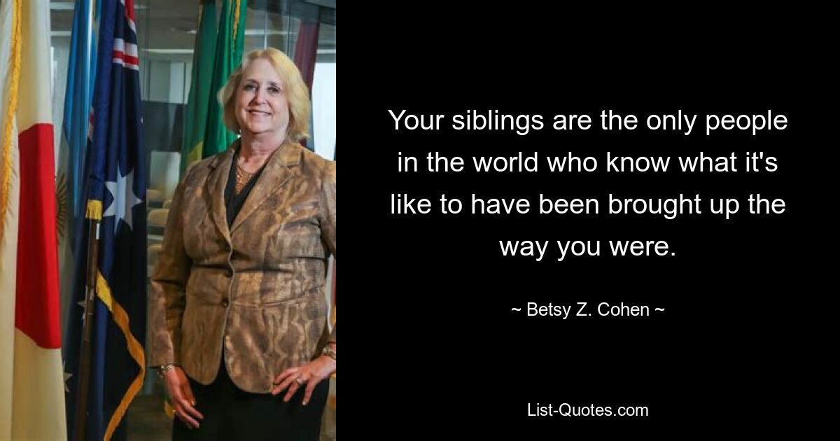 Your siblings are the only people in the world who know what it's like to have been brought up the way you were. — © Betsy Z. Cohen