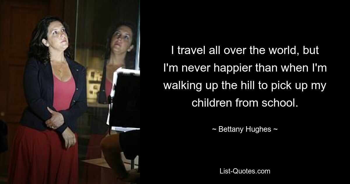 I travel all over the world, but I'm never happier than when I'm walking up the hill to pick up my children from school. — © Bettany Hughes