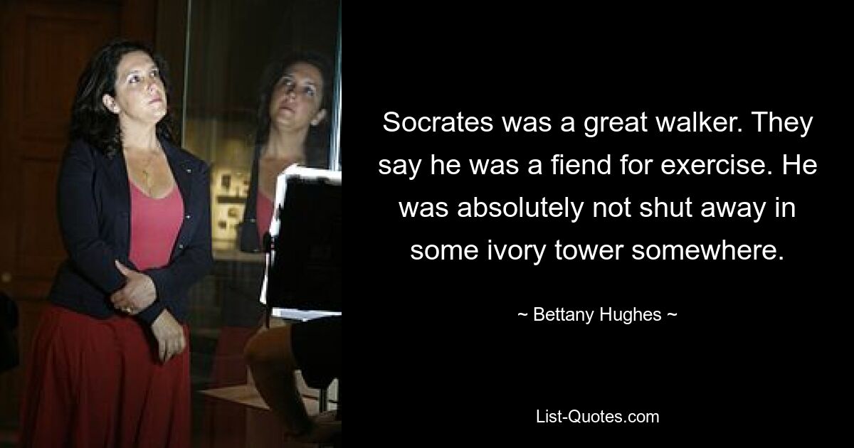 Socrates was a great walker. They say he was a fiend for exercise. He was absolutely not shut away in some ivory tower somewhere. — © Bettany Hughes