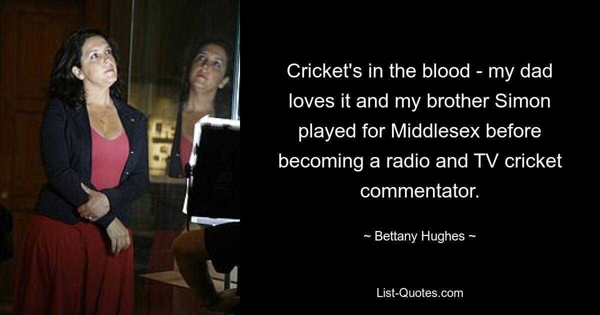 Cricket's in the blood - my dad loves it and my brother Simon played for Middlesex before becoming a radio and TV cricket commentator. — © Bettany Hughes