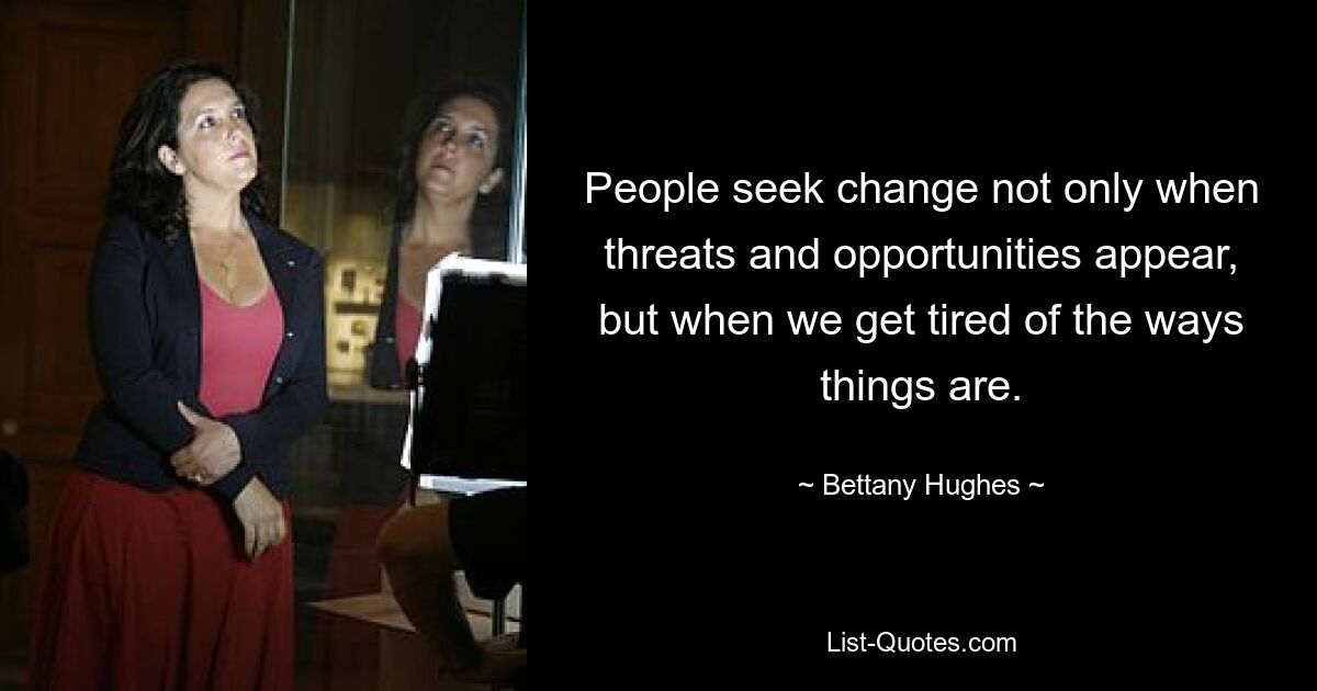 People seek change not only when threats and opportunities appear, but when we get tired of the ways things are. — © Bettany Hughes