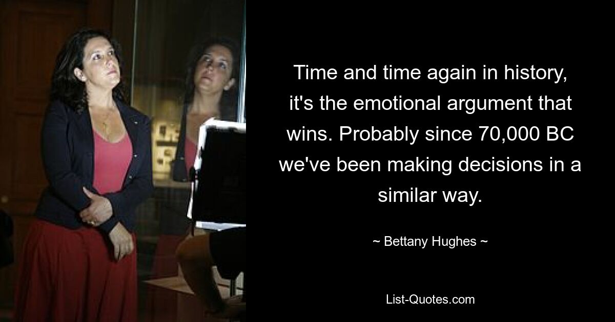 Time and time again in history, it's the emotional argument that wins. Probably since 70,000 BC we've been making decisions in a similar way. — © Bettany Hughes