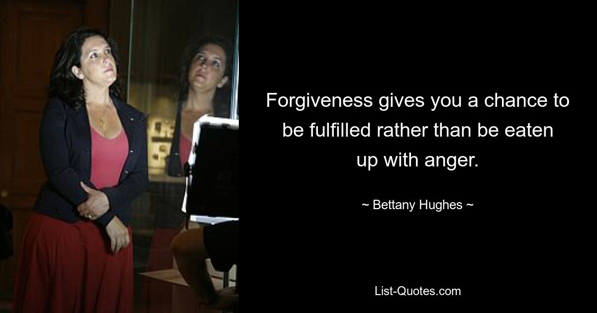 Forgiveness gives you a chance to be fulfilled rather than be eaten up with anger. — © Bettany Hughes