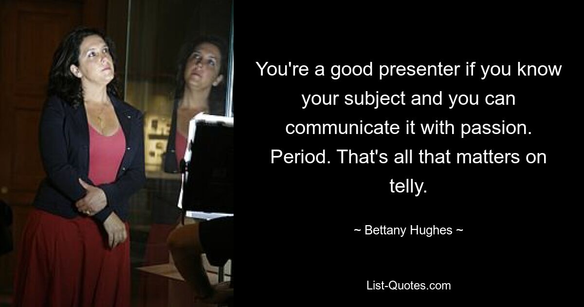 You're a good presenter if you know your subject and you can communicate it with passion. Period. That's all that matters on telly. — © Bettany Hughes