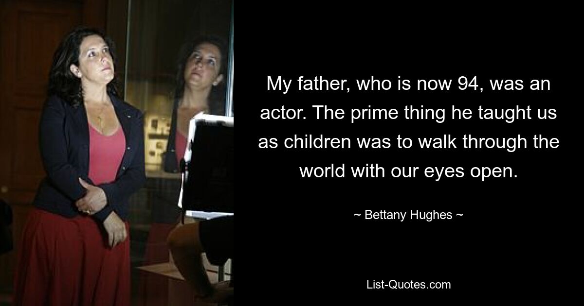 My father, who is now 94, was an actor. The prime thing he taught us as children was to walk through the world with our eyes open. — © Bettany Hughes