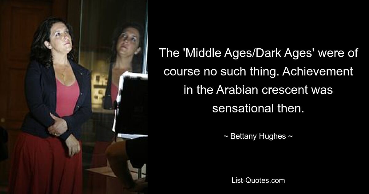 The 'Middle Ages/Dark Ages' were of course no such thing. Achievement in the Arabian crescent was sensational then. — © Bettany Hughes