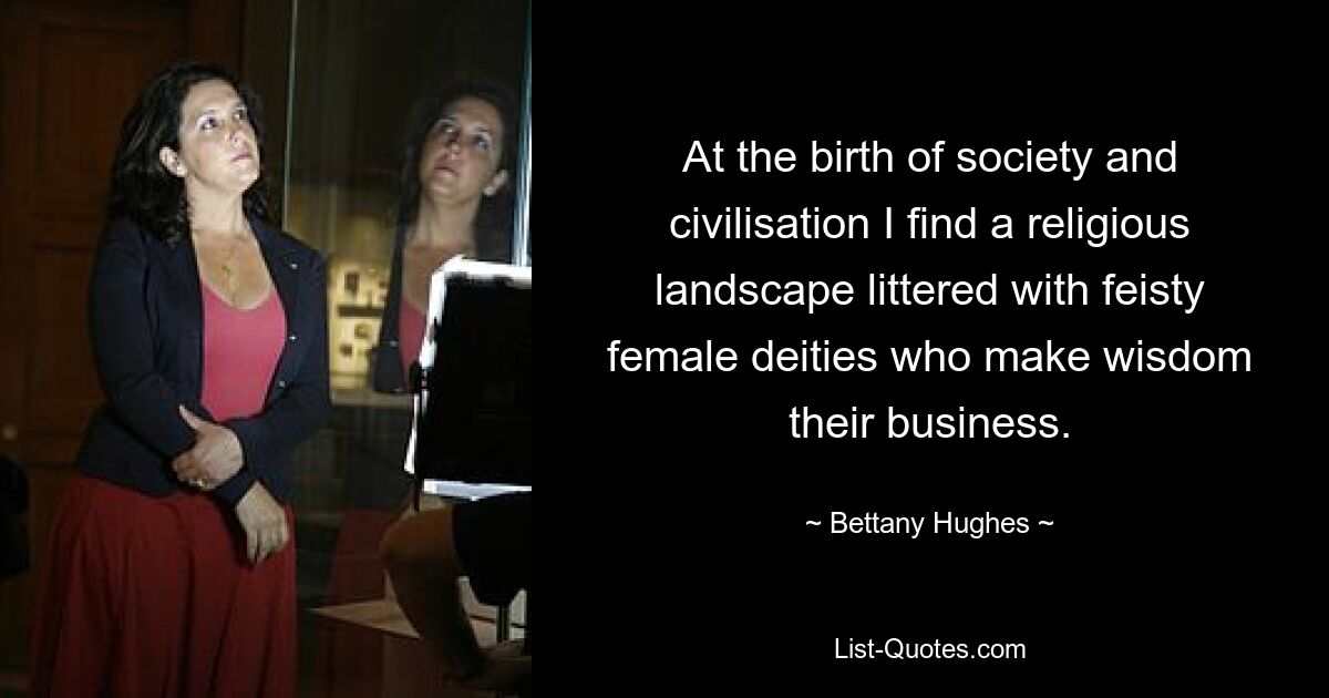 At the birth of society and civilisation I find a religious landscape littered with feisty female deities who make wisdom their business. — © Bettany Hughes